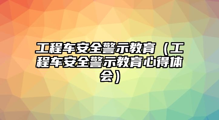 工程車(chē)安全警示教育（工程車(chē)安全警示教育心得體會(huì)）