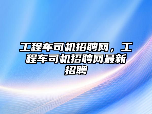 工程車司機招聘網(wǎng)，工程車司機招聘網(wǎng)最新招聘