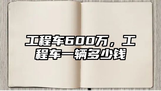 工程車600萬，工程車一輛多少錢