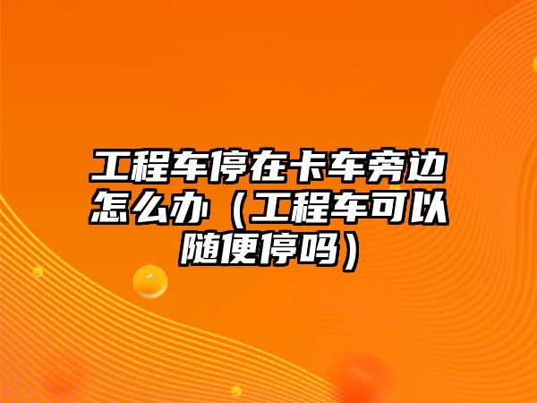 工程車停在卡車旁邊怎么辦（工程車可以隨便停嗎）