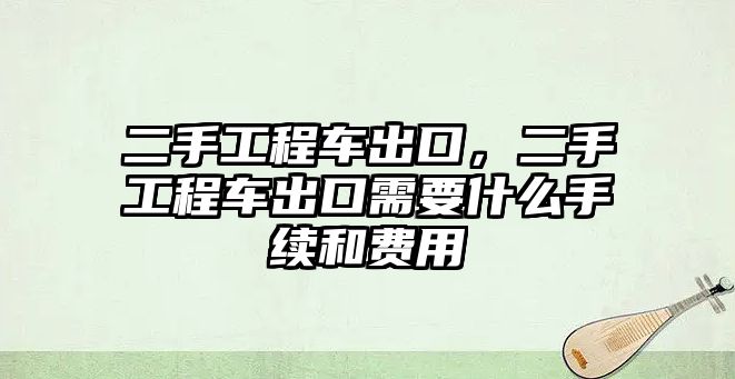 二手工程車出口，二手工程車出口需要什么手續(xù)和費(fèi)用