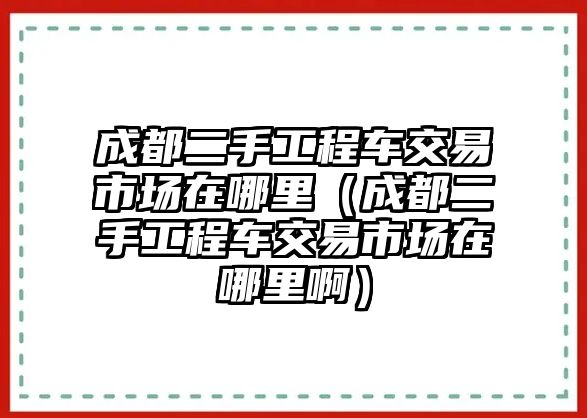 成都二手工程車交易市場在哪里（成都二手工程車交易市場在哪里啊）