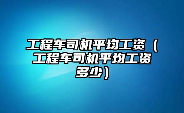 工程車司機平均工資（工程車司機平均工資多少）