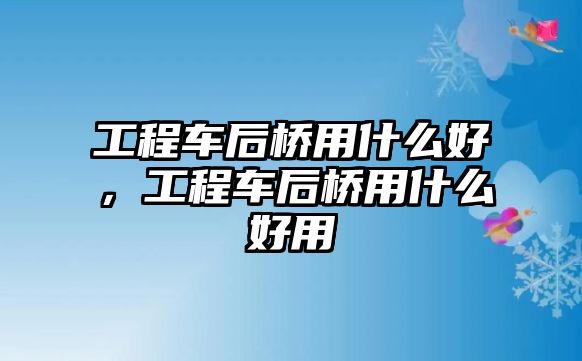 工程車后橋用什么好，工程車后橋用什么好用