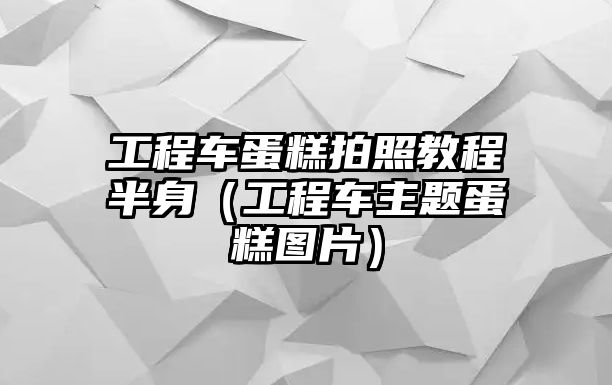 工程車蛋糕拍照教程半身（工程車主題蛋糕圖片）