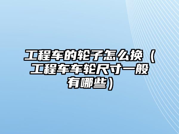 工程車的輪子怎么換（工程車車輪尺寸一般有哪些）