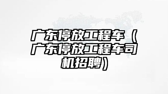 廣東停放工程車（廣東停放工程車司機招聘）