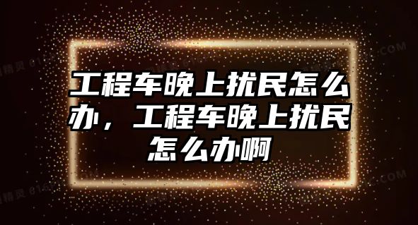 工程車晚上擾民怎么辦，工程車晚上擾民怎么辦啊