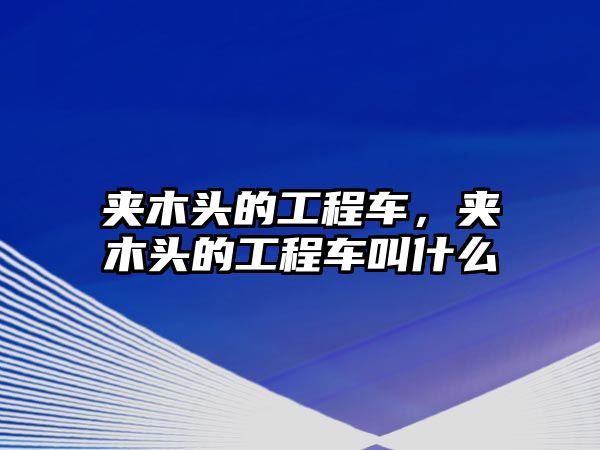 夾木頭的工程車，夾木頭的工程車叫什么