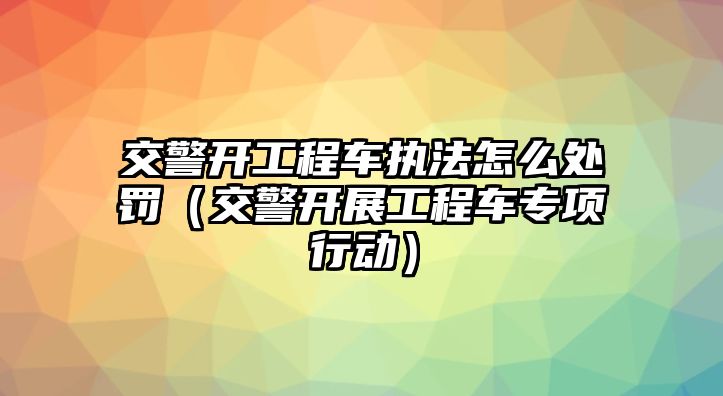 交警開工程車執(zhí)法怎么處罰（交警開展工程車專項(xiàng)行動(dòng)）