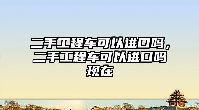 二手工程車可以進(jìn)口嗎，二手工程車可以進(jìn)口嗎現(xiàn)在