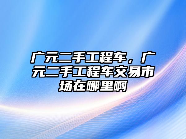 廣元二手工程車，廣元二手工程車交易市場(chǎng)在哪里啊