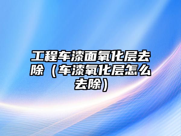 工程車漆面氧化層去除（車漆氧化層怎么去除）