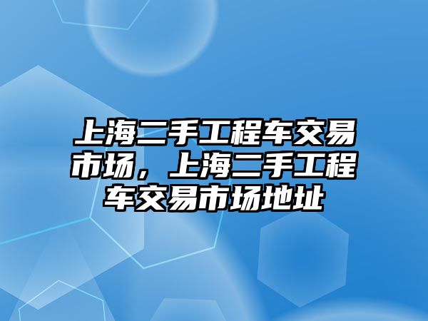 上海二手工程車交易市場(chǎng)，上海二手工程車交易市場(chǎng)地址