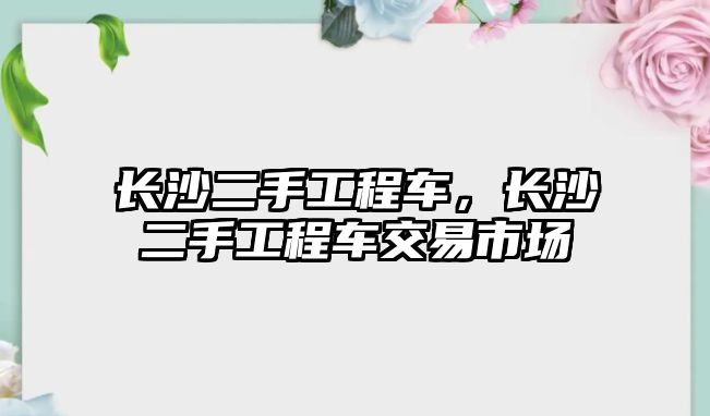 長沙二手工程車，長沙二手工程車交易市場