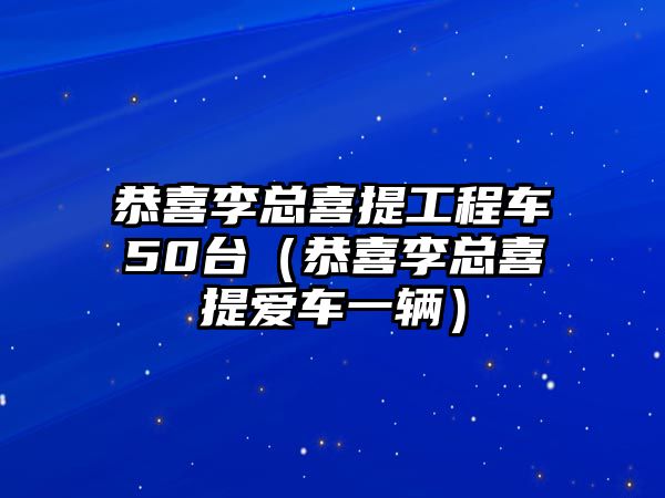 恭喜李總喜提工程車50臺（恭喜李總喜提愛車一輛）