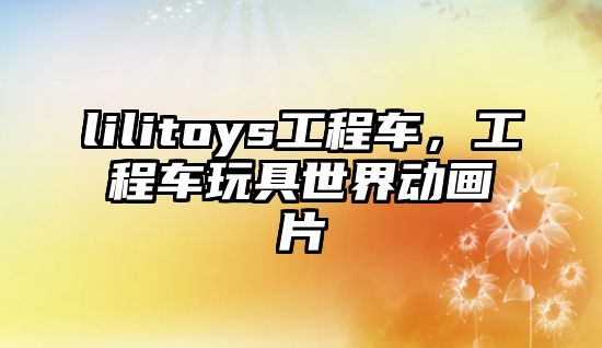 lilitoys工程車，工程車玩具世界動(dòng)畫片