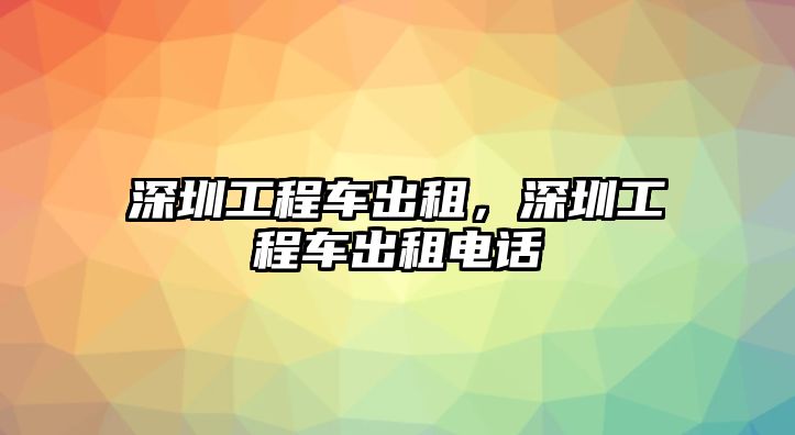 深圳工程車出租，深圳工程車出租電話