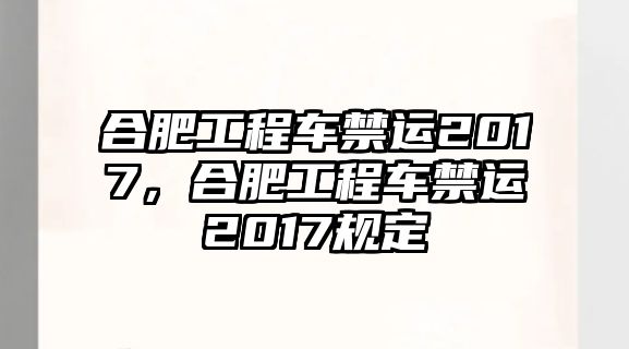 合肥工程車禁運(yùn)2017，合肥工程車禁運(yùn)2017規(guī)定