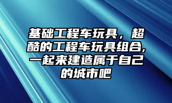 基礎(chǔ)工程車玩具，超酷的工程車玩具組合,一起來建造屬于自己的城市吧