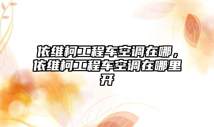 依維柯工程車空調在哪，依維柯工程車空調在哪里開