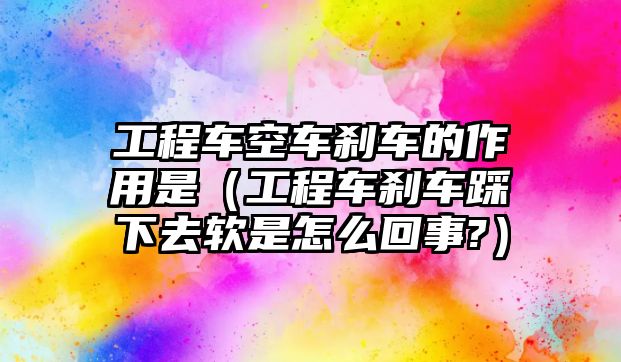 工程車空車剎車的作用是（工程車剎車踩下去軟是怎么回事?）