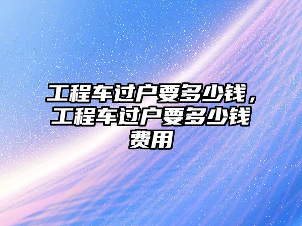 工程車過(guò)戶要多少錢，工程車過(guò)戶要多少錢費(fèi)用