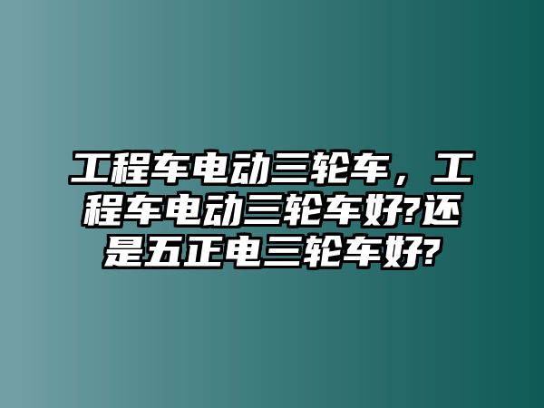 工程車電動(dòng)三輪車，工程車電動(dòng)三輪車好?還是五正電三輪車好?