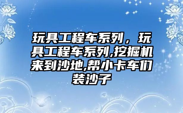 玩具工程車系列，玩具工程車系列,挖掘機(jī)來到沙地,幫小卡車們裝沙子