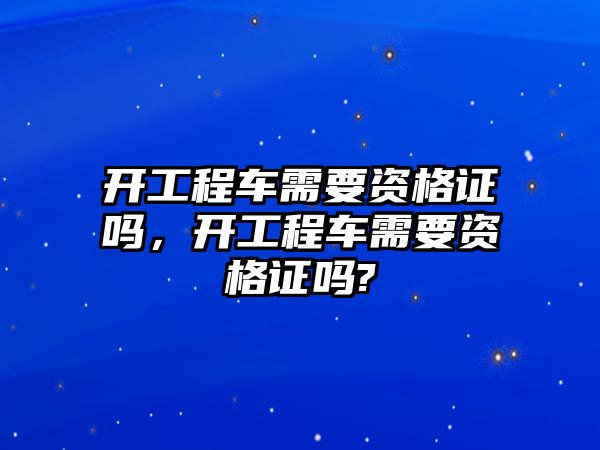 開工程車需要資格證嗎，開工程車需要資格證嗎?