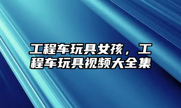 工程車玩具女孩，工程車玩具視頻大全集