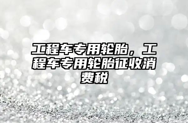 工程車專用輪胎，工程車專用輪胎征收消費(fèi)稅