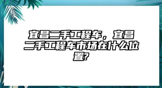 宜昌二手工程車，宜昌二手工程車市場在什么位置?