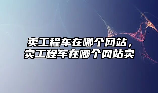 賣工程車在哪個(gè)網(wǎng)站，賣工程車在哪個(gè)網(wǎng)站賣