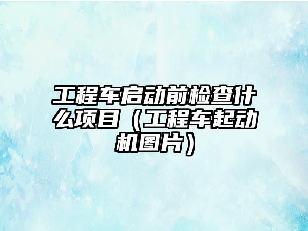 工程車啟動前檢查什么項目（工程車起動機圖片）