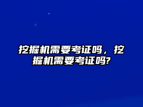 挖掘機需要考證嗎，挖掘機需要考證嗎?