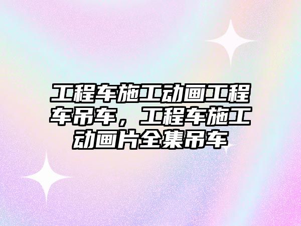 工程車施工動畫工程車吊車，工程車施工動畫片全集吊車