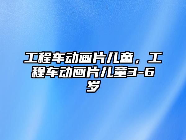 工程車動畫片兒童，工程車動畫片兒童3-6歲