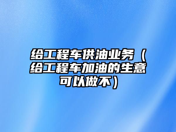 給工程車供油業(yè)務(wù)（給工程車加油的生意可以做不）