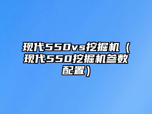 現代550vs挖掘機（現代550挖掘機參數配置）