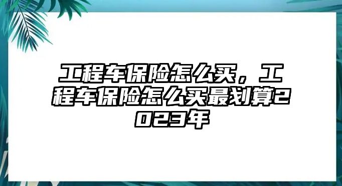 工程車保險怎么買，工程車保險怎么買最劃算2023年