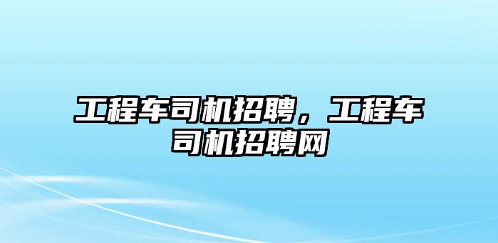 工程車司機招聘，工程車司機招聘網(wǎng)