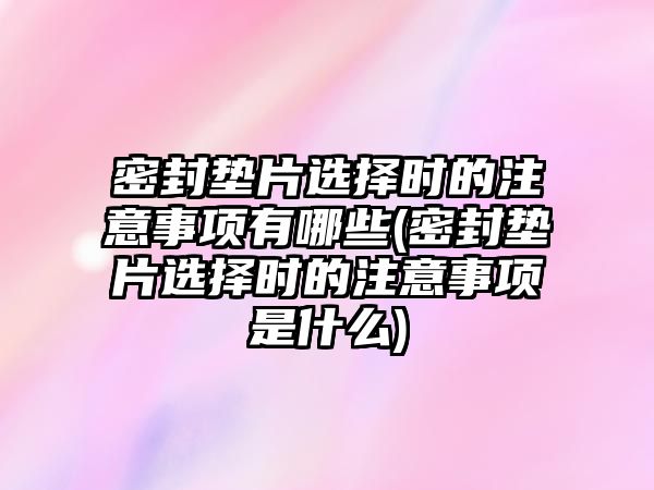 密封墊片選擇時(shí)的注意事項(xiàng)有哪些(密封墊片選擇時(shí)的注意事項(xiàng)是什么)