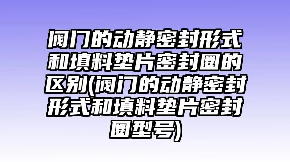 閥門的動(dòng)靜密封形式和填料墊片密封圈的區(qū)別(閥門的動(dòng)靜密封形式和填料墊片密封圈型號)