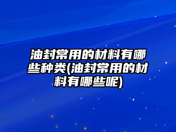 油封常用的材料有哪些種類(油封常用的材料有哪些呢)