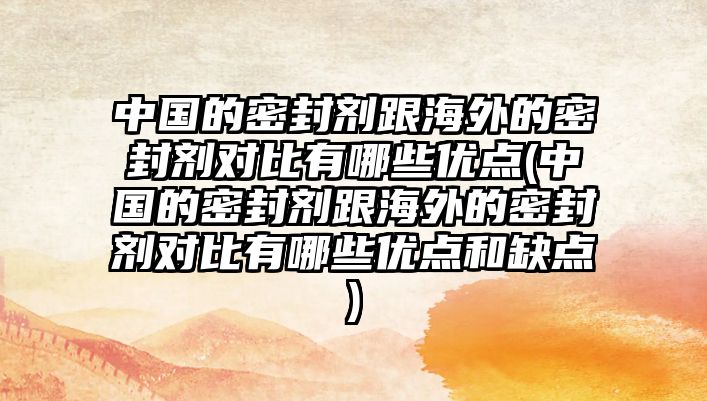 中國(guó)的密封劑跟海外的密封劑對(duì)比有哪些優(yōu)點(diǎn)(中國(guó)的密封劑跟海外的密封劑對(duì)比有哪些優(yōu)點(diǎn)和缺點(diǎn))