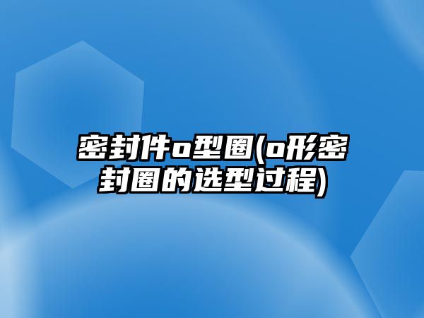 密封件o型圈(o形密封圈的選型過(guò)程)