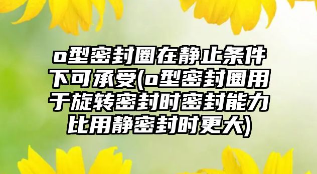 o型密封圈在靜止條件下可承受(o型密封圈用于旋轉密封時密封能力比用靜密封時更大)