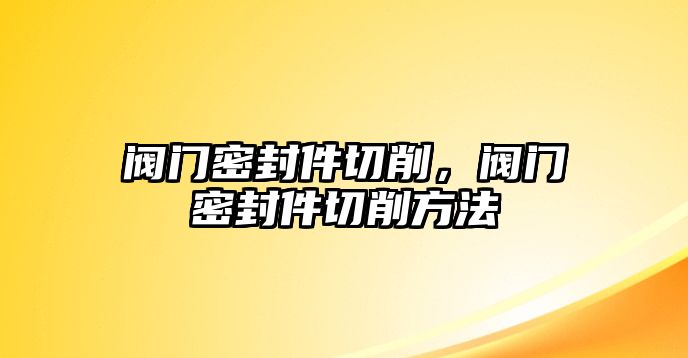 閥門密封件切削，閥門密封件切削方法