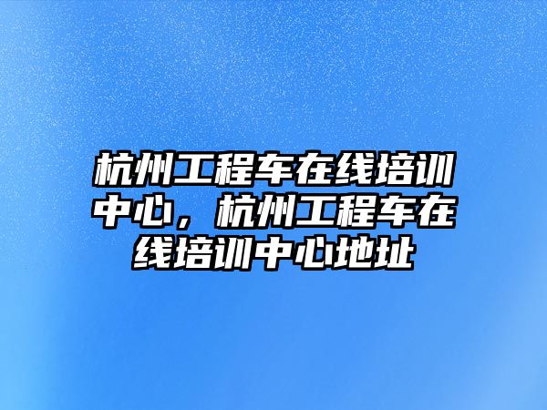 杭州工程車(chē)在線培訓(xùn)中心，杭州工程車(chē)在線培訓(xùn)中心地址